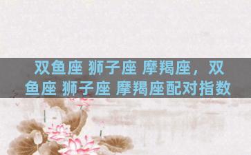 双鱼座 狮子座 摩羯座，双鱼座 狮子座 摩羯座配对指数